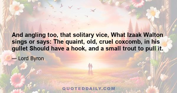 And angling too, that solitary vice, What Izaak Walton sings or says: The quaint, old, cruel coxcomb, in his gullet Should have a hook, and a small trout to pull it.