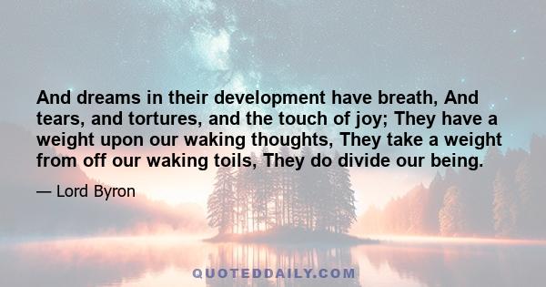 And dreams in their development have breath, And tears, and tortures, and the touch of joy; They have a weight upon our waking thoughts, They take a weight from off our waking toils, They do divide our being.