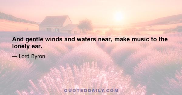 And gentle winds and waters near, make music to the lonely ear.