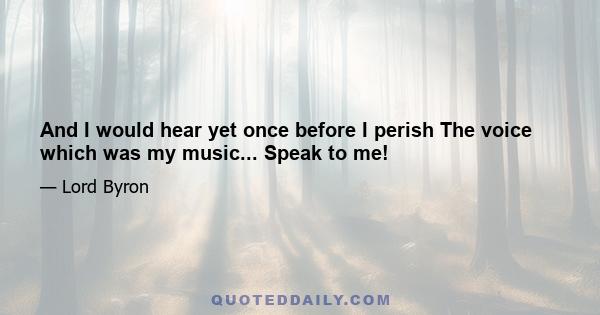 And I would hear yet once before I perish The voice which was my music... Speak to me!