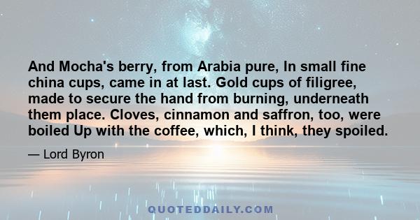 And Mocha's berry, from Arabia pure, In small fine china cups, came in at last. Gold cups of filigree, made to secure the hand from burning, underneath them place. Cloves, cinnamon and saffron, too, were boiled Up with