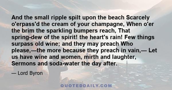 And the small ripple spilt upon the beach Scarcely o'erpass'd the cream of your champagne, When o'er the brim the sparkling bumpers reach, That spring-dew of the spirit! the heart's rain! Few things surpass old wine;