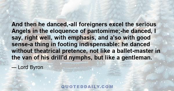 And then he danced,-all foreigners excel the serious Angels in the eloquence of pantomime;-he danced, I say, right well, with emphasis, and a'so with good sense-a thing in footing indispensable: he danced without