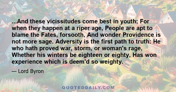 ...And these vicissitudes come best in youth; For when they happen at a riper age, People are apt to blame the Fates, forsooth, And wonder Providence is not more sage. Adversity is the first path to truth: He who hath