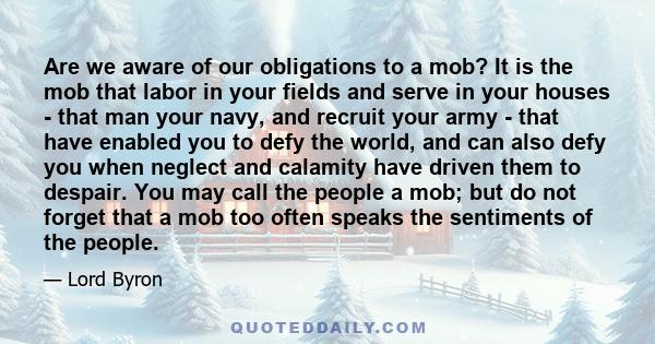 Are we aware of our obligations to a mob? It is the mob that labor in your fields and serve in your houses - that man your navy, and recruit your army - that have enabled you to defy the world, and can also defy you