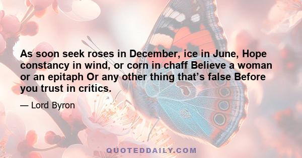 As soon seek roses in December, ice in June, Hope constancy in wind, or corn in chaff Believe a woman or an epitaph Or any other thing that’s false Before you trust in critics.