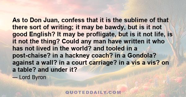 As to Don Juan, confess that it is the sublime of that there sort of writing; it may be bawdy, but is it not good English? It may be profligate, but is it not life, is it not the thing? Could any man have written it who 