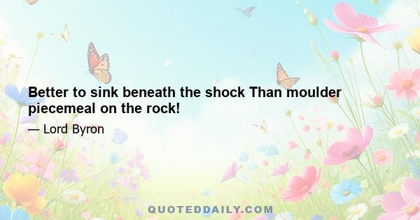 Better to sink beneath the shock Than moulder piecemeal on the rock!