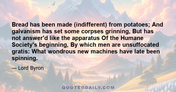 Bread has been made (indifferent) from potatoes; And galvanism has set some corpses grinning, But has not answer'd like the apparatus Of the Humane Society's beginning, By which men are unsuffocated gratis: What