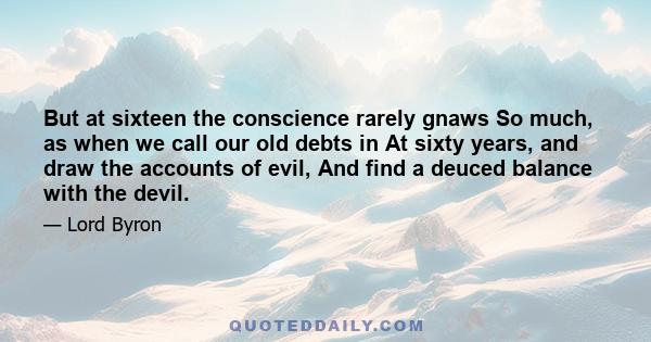 But at sixteen the conscience rarely gnaws So much, as when we call our old debts in At sixty years, and draw the accounts of evil, And find a deuced balance with the devil.