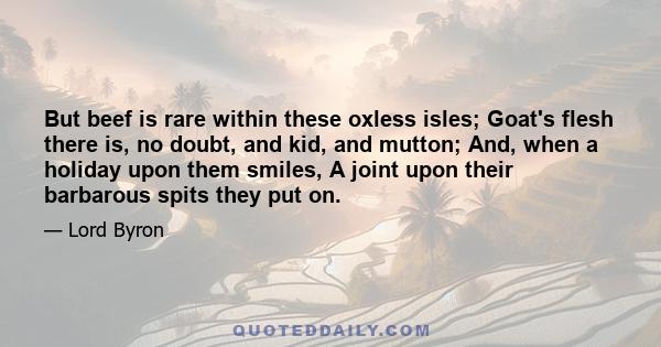 But beef is rare within these oxless isles; Goat's flesh there is, no doubt, and kid, and mutton; And, when a holiday upon them smiles, A joint upon their barbarous spits they put on.