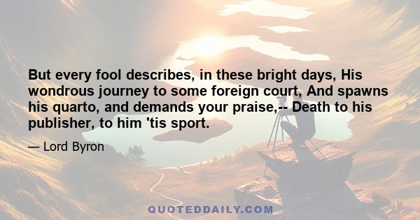 But every fool describes, in these bright days, His wondrous journey to some foreign court, And spawns his quarto, and demands your praise,-- Death to his publisher, to him 'tis sport.