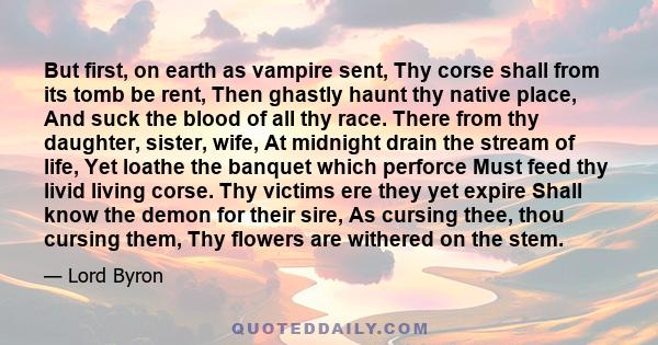 But first, on earth as vampire sent, Thy corse shall from its tomb be rent, Then ghastly haunt thy native place, And suck the blood of all thy race. There from thy daughter, sister, wife, At midnight drain the stream of 