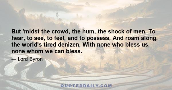 But 'midst the crowd, the hum, the shock of men, To hear, to see, to feel, and to possess, And roam along, the world's tired denizen, With none who bless us, none whom we can bless.