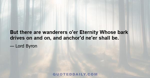 But there are wanderers o'er Eternity Whose bark drives on and on, and anchor'd ne'er shall be.