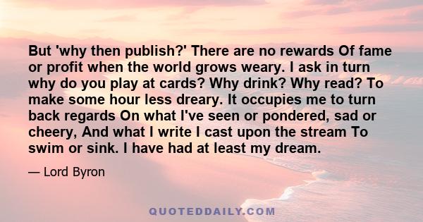 But 'why then publish?' There are no rewards Of fame or profit when the world grows weary. I ask in turn why do you play at cards? Why drink? Why read? To make some hour less dreary. It occupies me to turn back regards