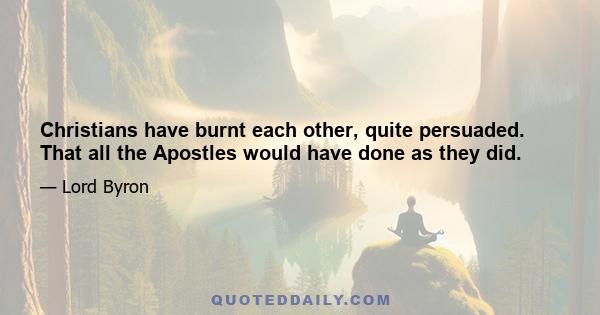 Christians have burnt each other, quite persuaded. That all the Apostles would have done as they did.