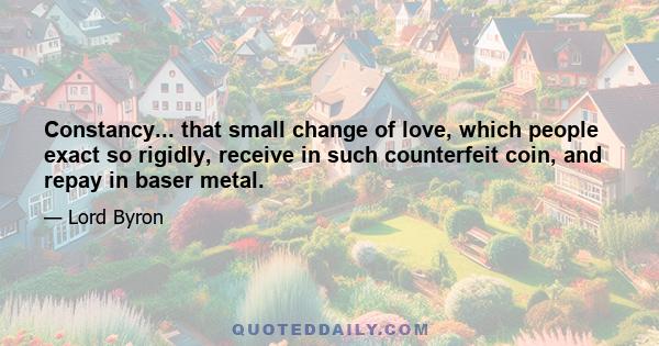 Constancy... that small change of love, which people exact so rigidly, receive in such counterfeit coin, and repay in baser metal.