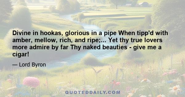 Divine in hookas, glorious in a pipe When tipp'd with amber, mellow, rich, and ripe;... Yet thy true lovers more admire by far Thy naked beauties - give me a cigar!