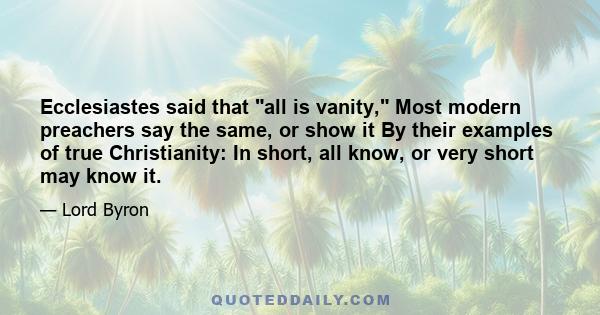 Ecclesiastes said that all is vanity, Most modern preachers say the same, or show it By their examples of true Christianity: In short, all know, or very short may know it.