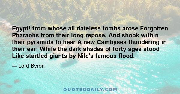 Egypt! from whose all dateless tombs arose Forgotten Pharaohs from their long repose, And shook within their pyramids to hear A new Cambyses thundering in their ear; While the dark shades of forty ages stood Like