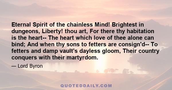 Eternal Spirit of the chainless Mind! Brightest in dungeons, Liberty! thou art, For there thy habitation is the heart-- The heart which love of thee alone can bind; And when thy sons to fetters are consign'd-- To