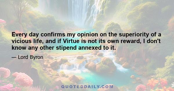 Every day confirms my opinion on the superiority of a vicious life, and if Virtue is not its own reward, I don't know any other stipend annexed to it.