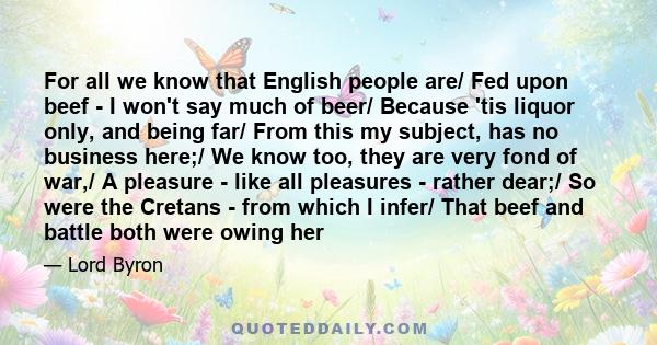 For all we know that English people are/ Fed upon beef - I won't say much of beer/ Because 'tis liquor only, and being far/ From this my subject, has no business here;/ We know too, they are very fond of war,/ A