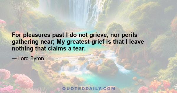 For pleasures past I do not grieve, nor perils gathering near; My greatest grief is that I leave nothing that claims a tear.