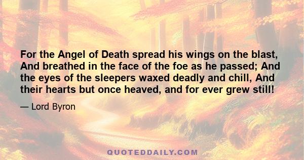 For the Angel of Death spread his wings on the blast, And breathed in the face of the foe as he passed; And the eyes of the sleepers waxed deadly and chill, And their hearts but once heaved, and for ever grew still!