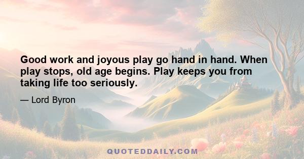 Good work and joyous play go hand in hand. When play stops, old age begins. Play keeps you from taking life too seriously.