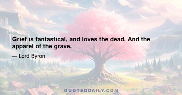 Grief is fantastical, and loves the dead, And the apparel of the grave.