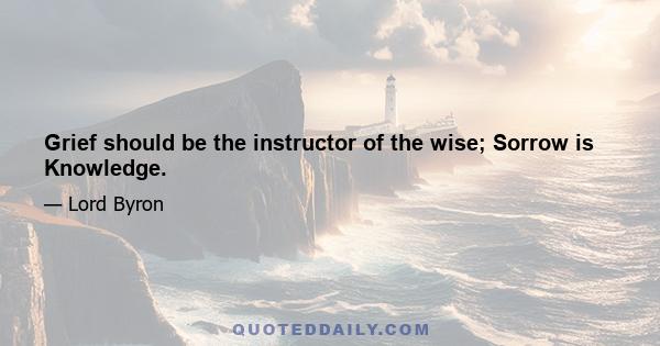 Grief should be the instructor of the wise; Sorrow is Knowledge.