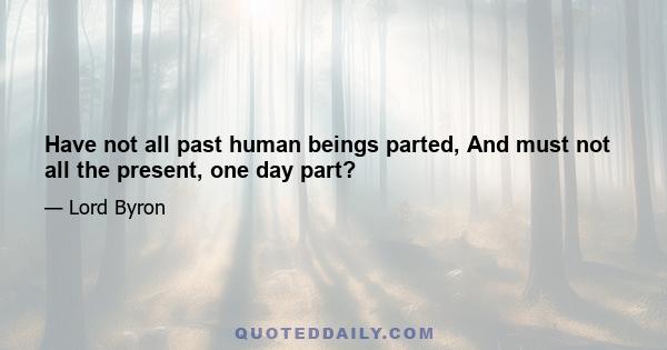 Have not all past human beings parted, And must not all the present, one day part?