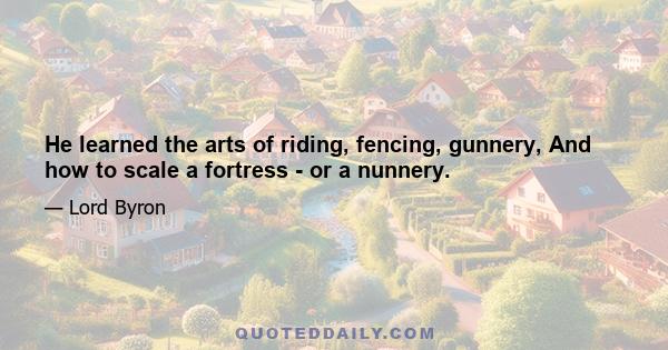 He learned the arts of riding, fencing, gunnery, And how to scale a fortress - or a nunnery.