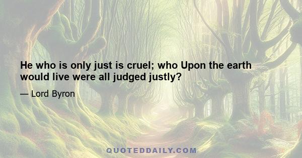 He who is only just is cruel; who Upon the earth would live were all judged justly?