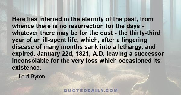 Here lies interred in the eternity of the past, from whence there is no resurrection for the days - whatever there may be for the dust - the thirty-third year of an ill-spent life, which, after a lingering disease of