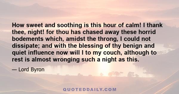 How sweet and soothing is this hour of calm! I thank thee, night! for thou has chased away these horrid bodements which, amidst the throng, I could not dissipate; and with the blessing of thy benign and quiet influence