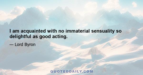 I am acquainted with no immaterial sensuality so delightful as good acting.