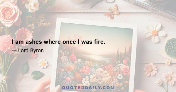 I am ashes where once I was fire.