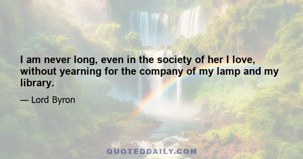 I am never long, even in the society of her I love, without yearning for the company of my lamp and my library.