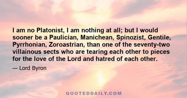 I am no Platonist, I am nothing at all; but I would sooner be a Paulician, Manichean, Spinozist, Gentile, Pyrrhonian, Zoroastrian, than one of the seventy-two villainous sects who are tearing each other to pieces for