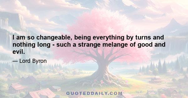 I am so changeable, being everything by turns and nothing long - such a strange melange of good and evil.