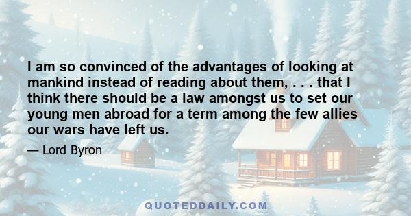 I am so convinced of the advantages of looking at mankind instead of reading about them, . . . that I think there should be a law amongst us to set our young men abroad for a term among the few allies our wars have left 