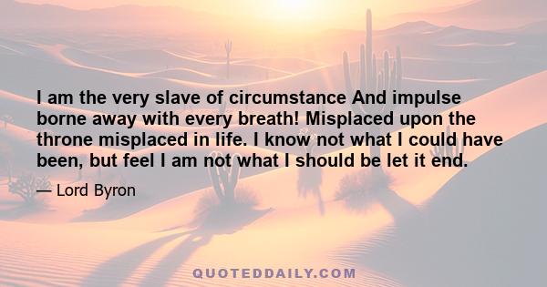 I am the very slave of circumstance And impulse borne away with every breath! Misplaced upon the throne misplaced in life. I know not what I could have been, but feel I am not what I should be let it end.