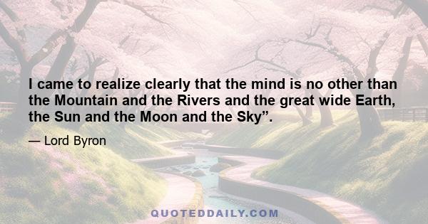 I came to realize clearly that the mind is no other than the Mountain and the Rivers and the great wide Earth, the Sun and the Moon and the Sky”.