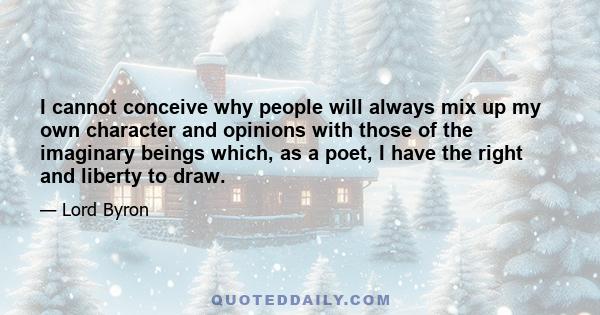 I cannot conceive why people will always mix up my own character and opinions with those of the imaginary beings which, as a poet, I have the right and liberty to draw.