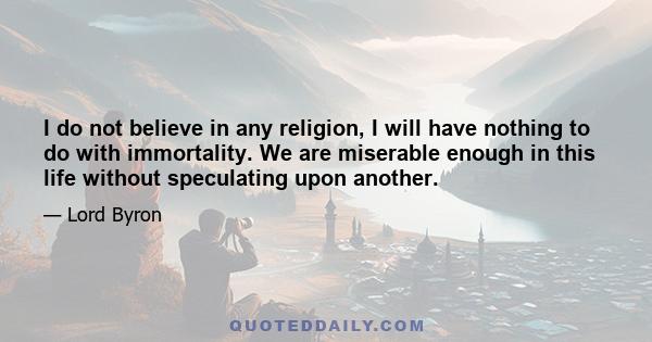 I do not believe in any religion, I will have nothing to do with immortality. We are miserable enough in this life without speculating upon another.