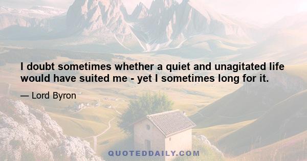 I doubt sometimes whether a quiet and unagitated life would have suited me - yet I sometimes long for it.