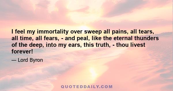 I feel my immortality over sweep all pains, all tears, all time, all fears, - and peal, like the eternal thunders of the deep, into my ears, this truth, - thou livest forever!